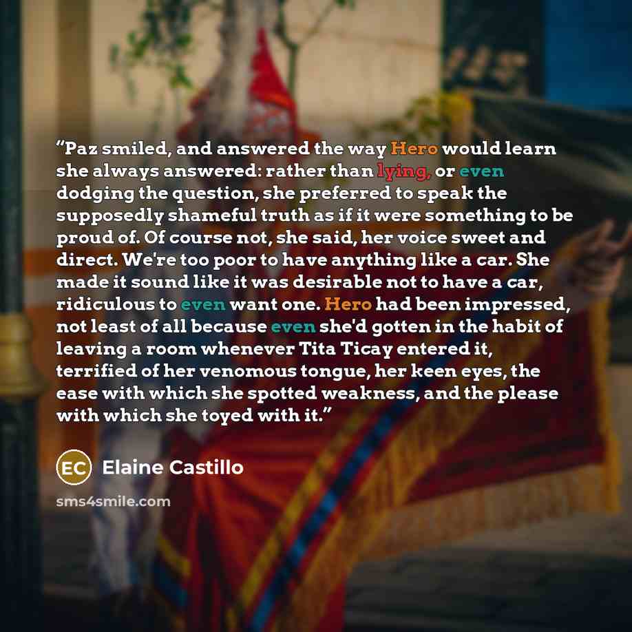 “Paz smiled, and answered the way Hero would learn she always answered: rather than lying, or even dodging the question, she preferred to speak the supposedly shameful truth as if it were something to be proud of. Of course not, she said, her voice sweet and direct. We're too poor to have anything…” quote by Elaine Castillo