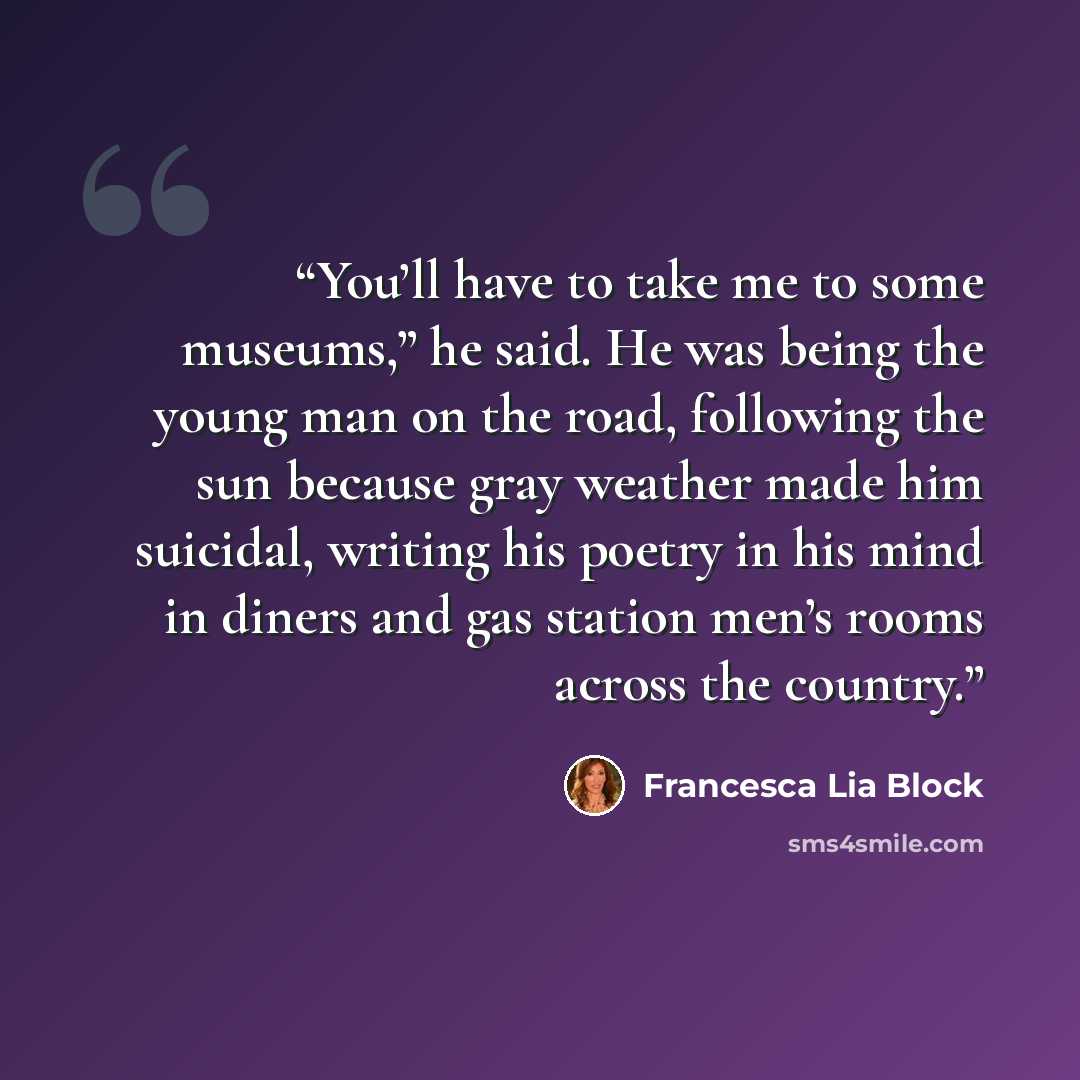 “You’ll have to take me to some museums,” he said. He was being the young man on the road, following the sun because gray weather made him suicidal, writing his poetry in his mind in diners and gas station men’s rooms across the country.” quote by Francesca Lia Block