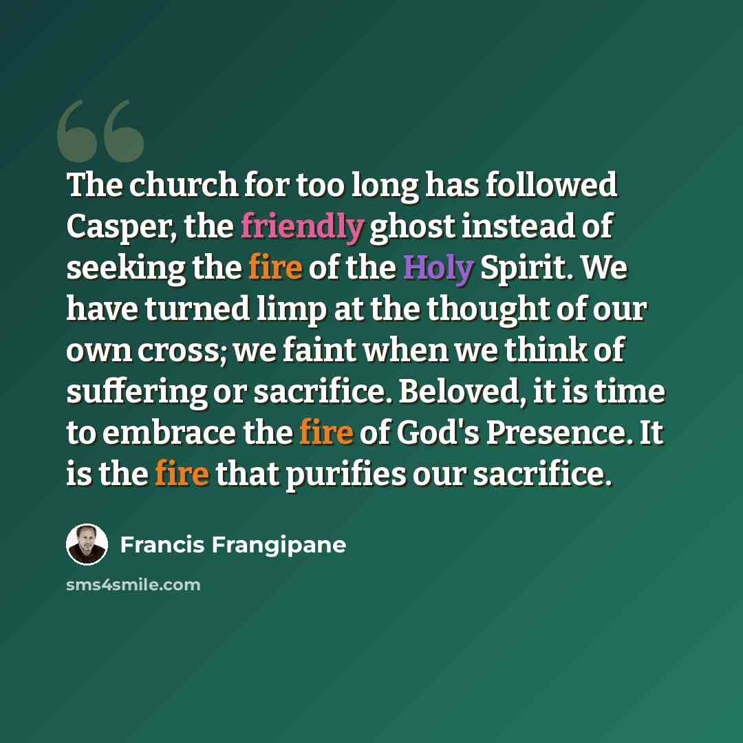 “The church for too long has followed Casper, the friendly ghost instead of seeking the fire of the Holy Spirit. We have turned limp at the thought of our own cross; we faint when we think of suffering or sacrifice. Beloved, it is time to embrace the fire of God's Presence. It is the fire that…” quote by Francis Frangipane
