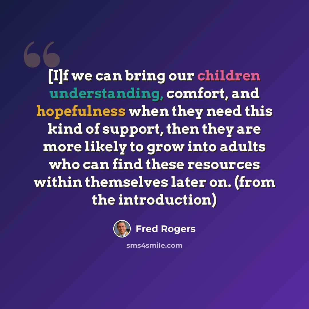 “[I]f we can bring our children understanding, comfort, and hopefulness when they need this kind of support, then they are more likely to grow into adults who can find these resources within themselves later on. (from the introduction)” quote by Fred Rogers
