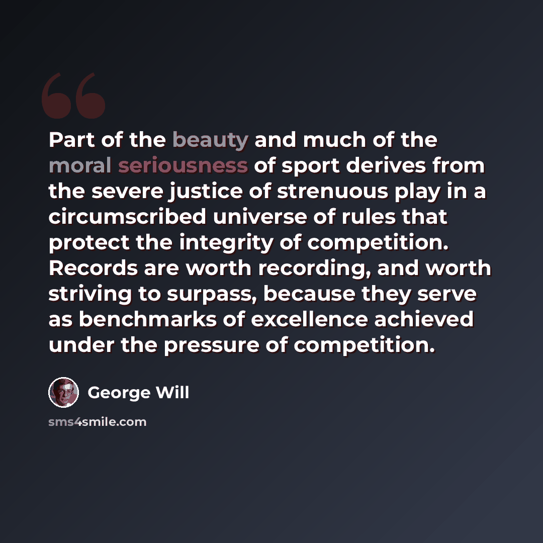 “Part of the beauty and much of the moral seriousness of sport derives from the severe justice of strenuous play in a circumscribed universe of rules that protect the integrity of competition. Records are worth recording, and worth striving to surpass, because they serve as benchmarks of excellence…” quote by George Will