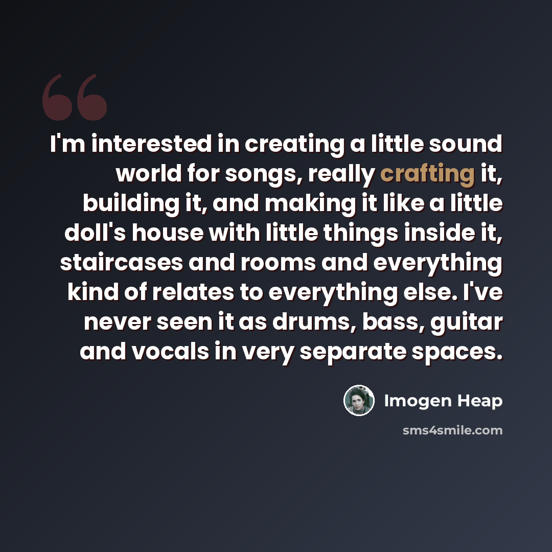 “I'm interested in creating a little sound world for songs, really crafting it, building it, and making it like a little doll's house with little things inside it, staircases and rooms and everything kind of relates to everything else. I've never seen it as drums, bass, guitar and vocals in very…” quote by Imogen Heap