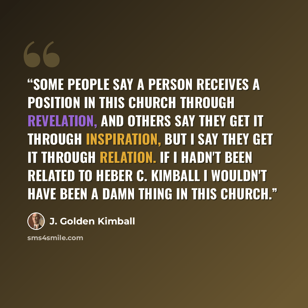 “Some people say a person receives a position in this church through revelation, and others say they get it through inspiration, but I say they get it through relation. If I hadn't been related to Heber C. Kimball I wouldn't have been a damn thing in this church.” quote by J. Golden Kimball