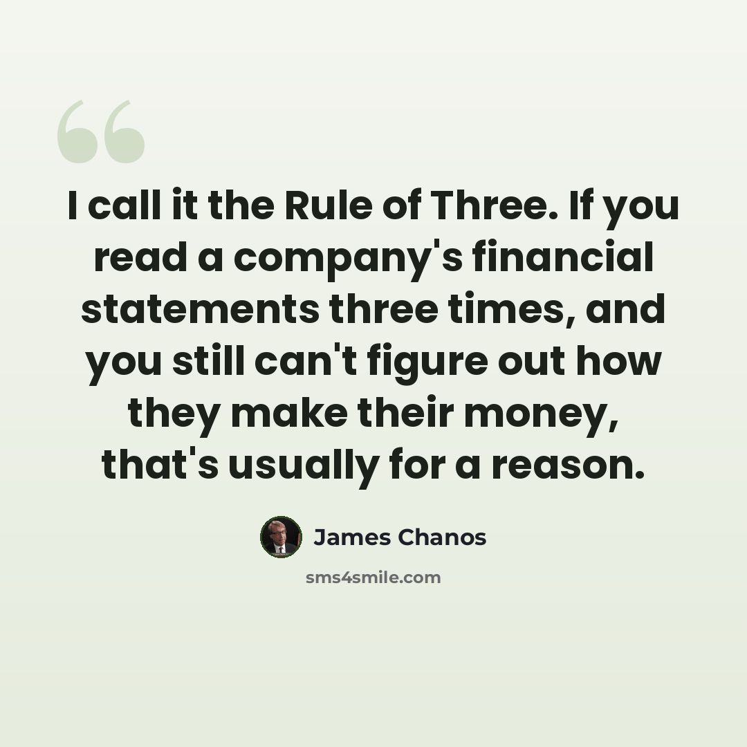 “I call it the Rule of Three. If you read a company's financial statements three times, and you still can't figure out how they make their money, that's usually for a reason.” quote by James Chanos