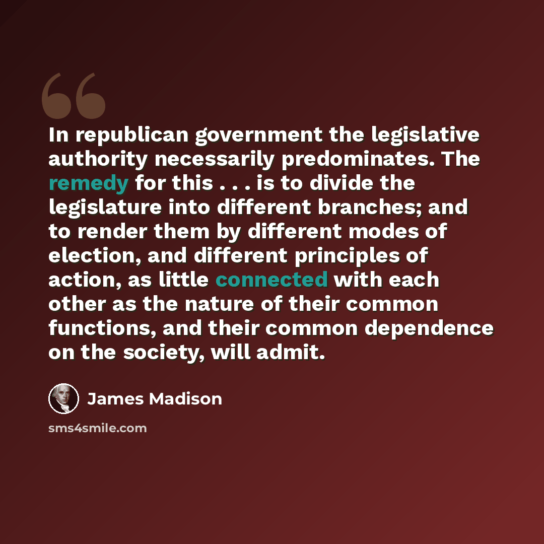 “In republican government the legislative authority necessarily predominates. The remedy for this . . . is to divide the legislature into different branches; and to render them by different modes of election, and different principles of action, as little connected with each other as the nature of…” quote by James Madison