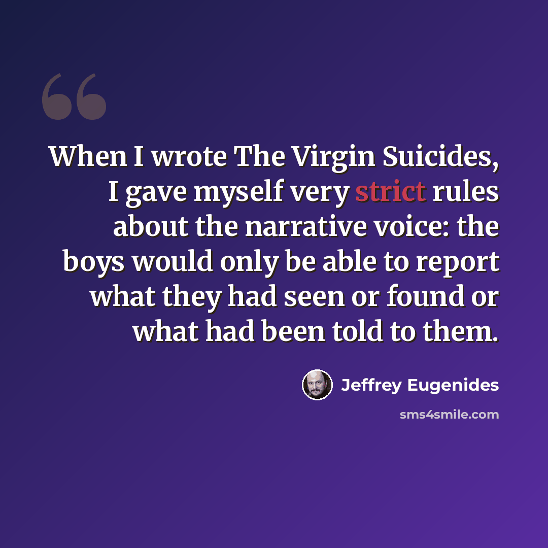 “When I wrote The Virgin Suicides, I gave myself very strict rules about the narrative voice: the boys would only be able to report what they had seen or found or what had been told to them.” quote by Jeffrey Eugenides