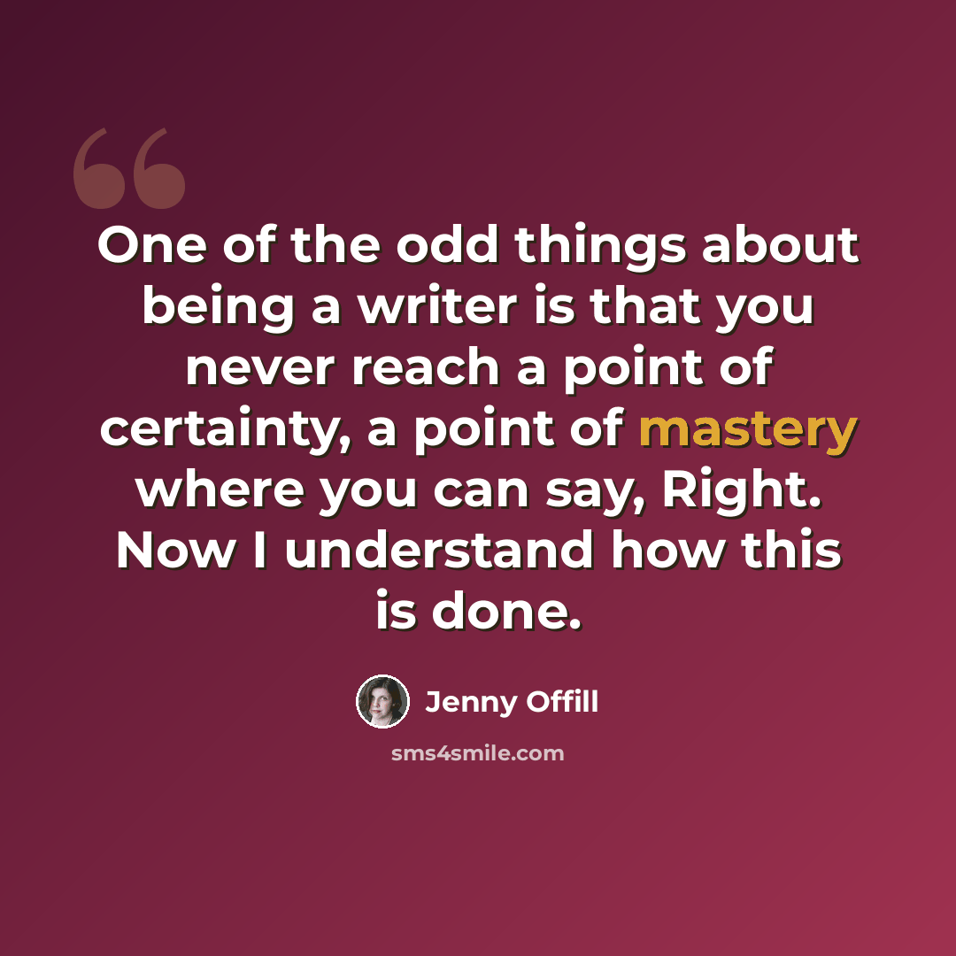 “One of the odd things about being a writer is that you never reach a point of certainty, a point of mastery where you can say, Right. Now I understand how this is done.” quote by Jenny Offill