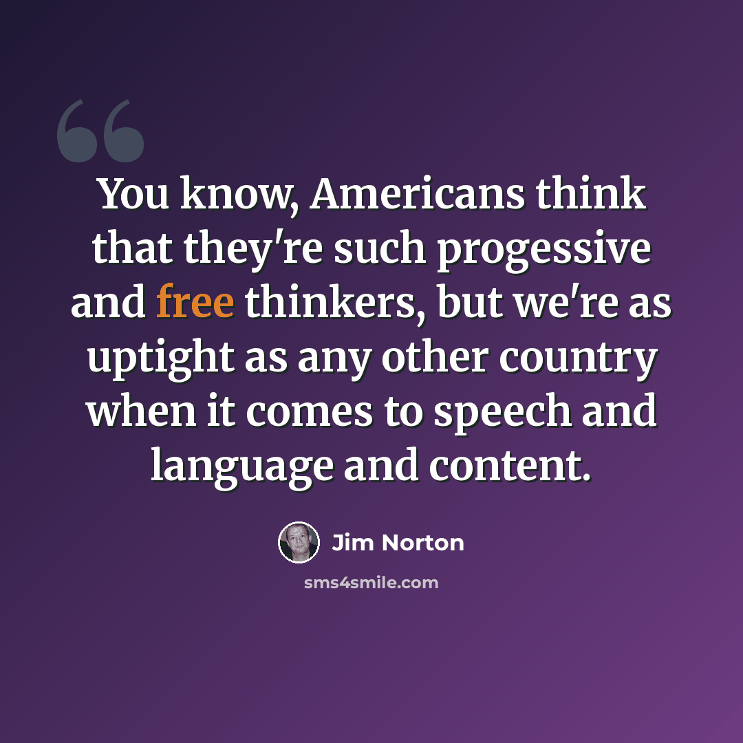 “You know, Americans think that they're such progessive and free thinkers, but we're as uptight as any other country when it comes to speech and language and content.” quote by Jim Norton