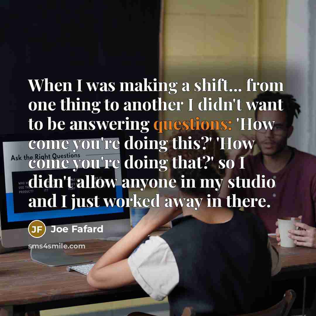 “When I was making a shift... from one thing to another I didn't want to be answering questions: 'How come you're doing this?' 'How come you're doing that?' so I didn't allow anyone in my studio and I just worked away in there.” quote by Joe Fafard