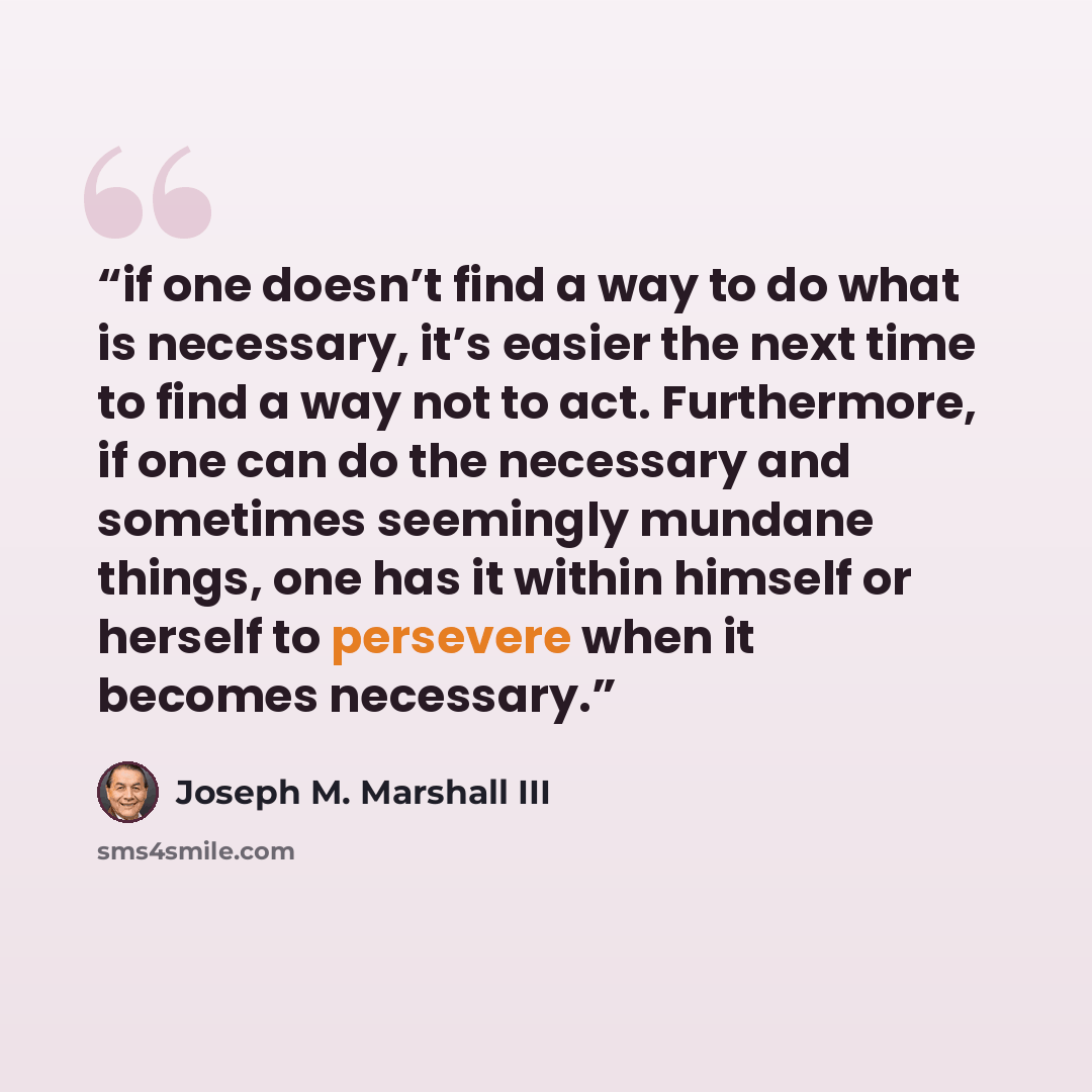 “if one doesn’t find a way to do what is necessary, it’s easier the next time to find a way not to act. Furthermore, if one can do the necessary and sometimes seemingly mundane things, one has it within himself or herself to persevere when it becomes necessary.” quote by Joseph M. Marshall III