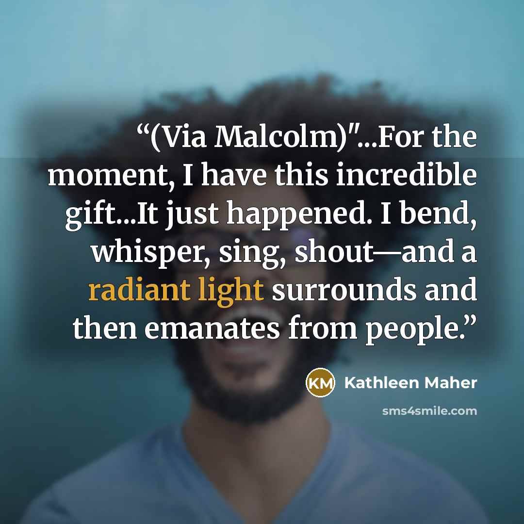 “(Via Malcolm)"...For the moment, I have this incredible gift...It just happened. I bend, whisper, sing, shout—and a radiant light surrounds and then emanates from people.” quote by Kathleen Maher