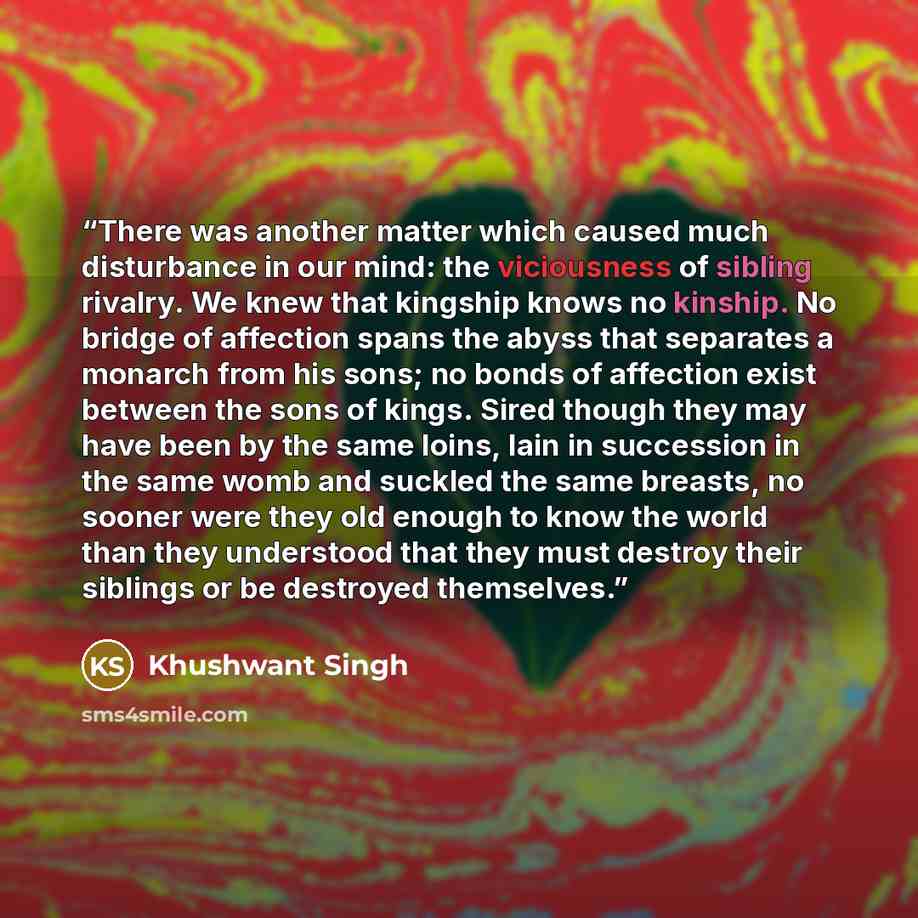 “There was another matter which caused much disturbance in our mind: the viciousness of sibling rivalry. We knew that kingship knows no kinship. No bridge of affection spans the abyss that separates a monarch from his sons; no bonds of affection exist between the sons of kings. Sired though they…” quote by Khushwant Singh