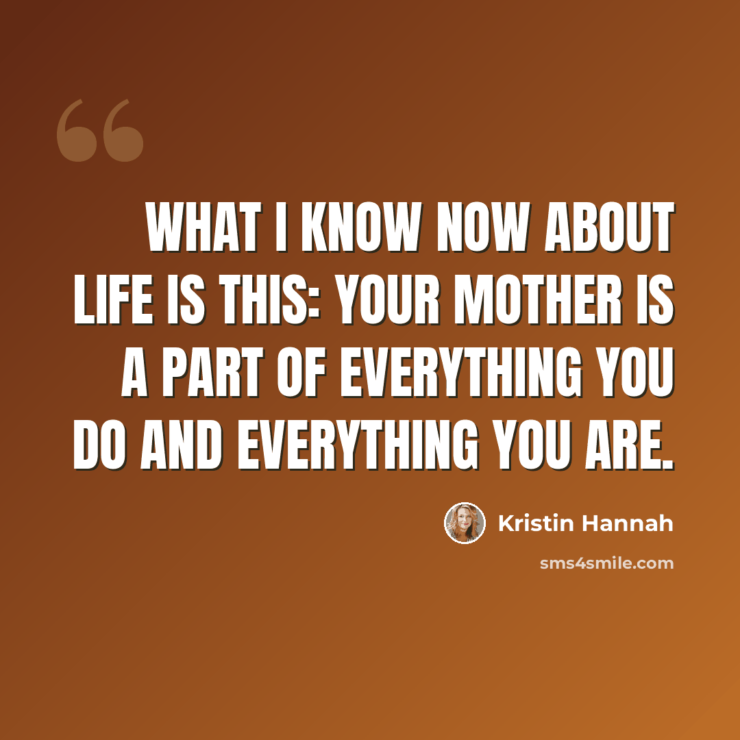 “What I know now about life is this: your mother is a part of everything you do and everything you are.” quote by Kristin Hannah
