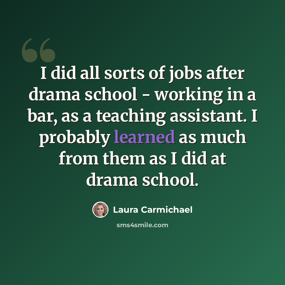 “I did all sorts of jobs after drama school - working in a bar, as a teaching assistant. I probably learned as much from them as I did at drama school.” quote by Laura Carmichael