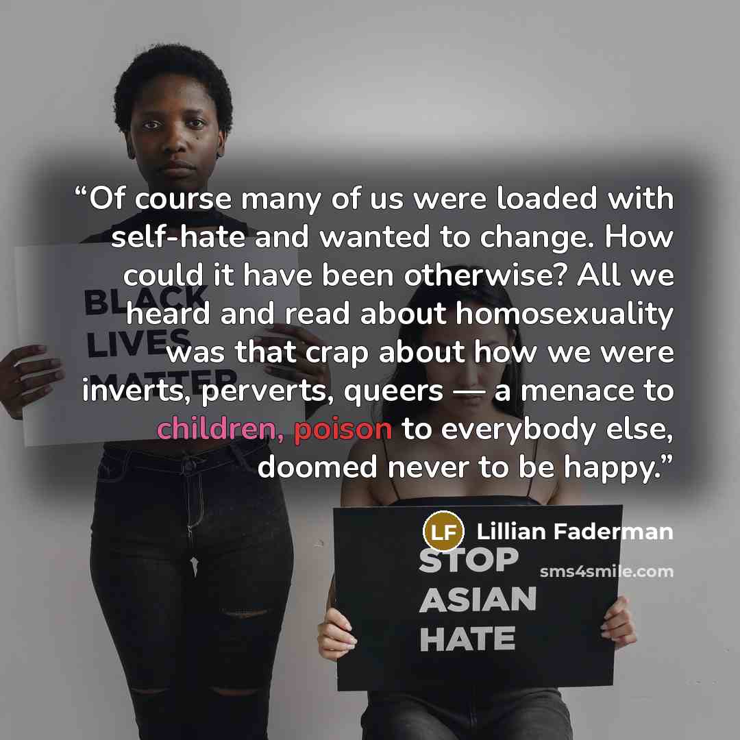 “Of course many of us were loaded with self-hate and wanted to change. How could it have been otherwise? All we heard and read about homosexuality was that crap about how we were inverts, perverts, queers — a menace to children, poison to everybody else, doomed never to be happy.” quote by Lillian Faderman