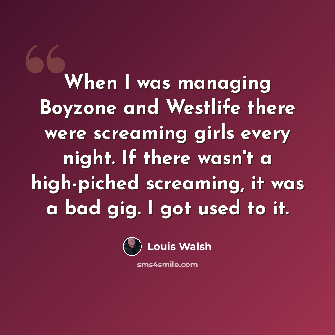 “When I was managing Boyzone and Westlife there were screaming girls every night. If there wasn't a high-piched screaming, it was a bad gig. I got used to it.” quote by Louis Walsh