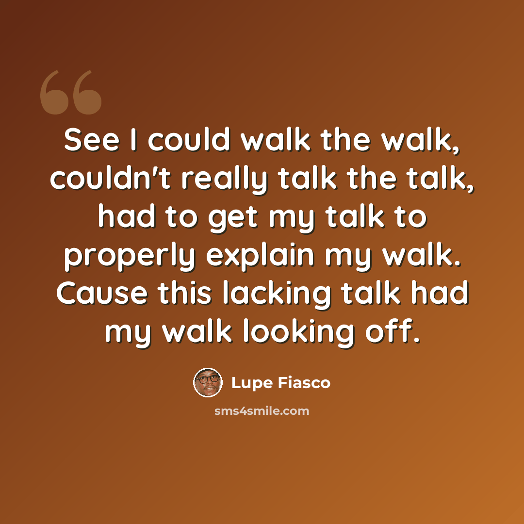 “See I could walk the walk, couldn't really talk the talk, had to get my talk to properly explain my walk. Cause this lacking talk had my walk looking off.” quote by Lupe Fiasco