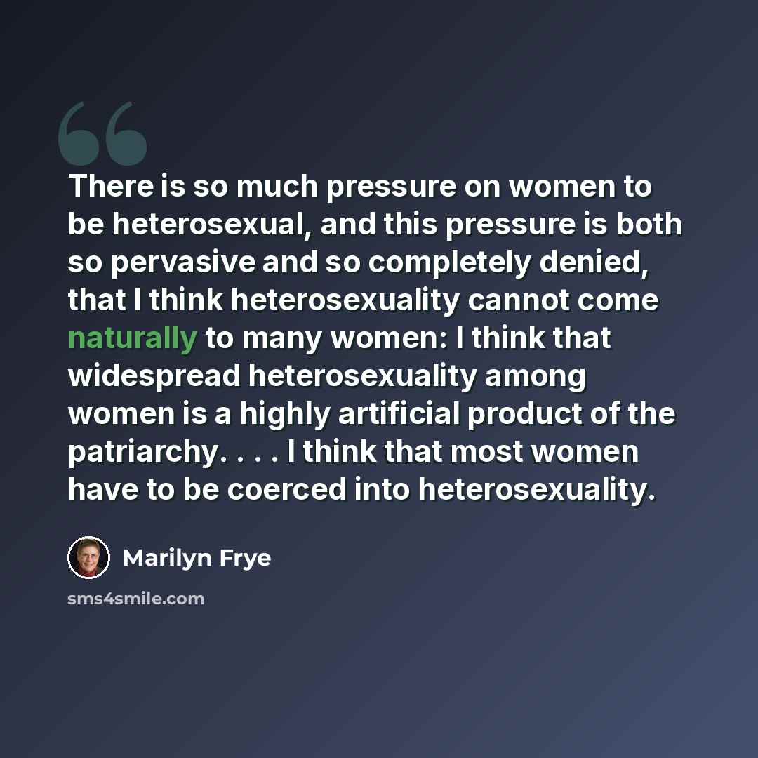 “There is so much pressure on women to be heterosexual, and this pressure is both so pervasive and so completely denied, that I think heterosexuality cannot come naturally to many women: I think that widespread heterosexuality among women is a highly artificial product of the patriarchy. . . . I…” quote by Marilyn Frye
