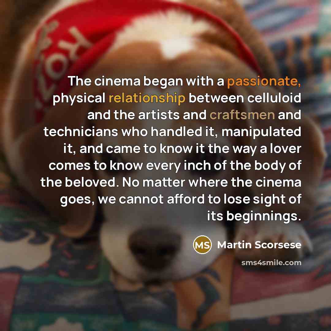 “The cinema began with a passionate, physical relationship between celluloid and the artists and craftsmen and technicians who handled it, manipulated it, and came to know it the way a lover comes to know every inch of the body of the beloved. No matter where the cinema goes, we cannot afford to…” quote by Martin Scorsese