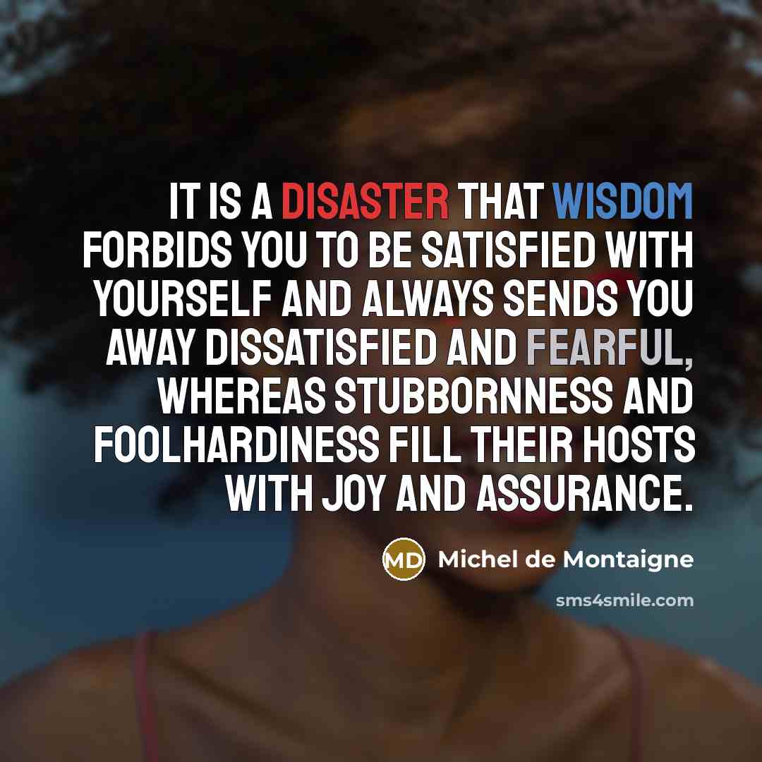“It is a disaster that wisdom forbids you to be satisfied with yourself and always sends you away dissatisfied and fearful, whereas stubbornness and foolhardiness fill their hosts with joy and assurance.” quote by Michel de Montaigne