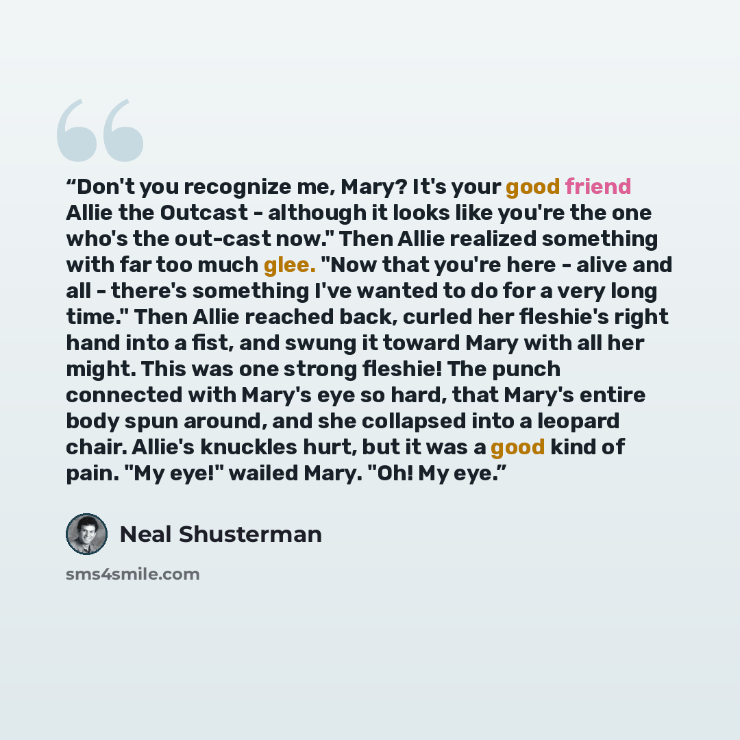 “Don't you recognize me, Mary? It's your good friend Allie the Outcast - although it looks like you're the one who's the out-cast now." Then Allie realized something with far too much glee. "Now that you're here - alive and all - there's something I've wanted to do for a very long time." Then Allie…” quote by Neal Shusterman