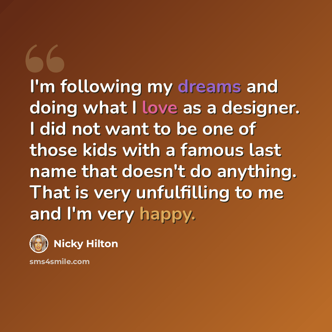 “I'm following my dreams and doing what I love as a designer. I did not want to be one of those kids with a famous last name that doesn't do anything. That is very unfulfilling to me and I'm very happy.” quote by Nicky Hilton