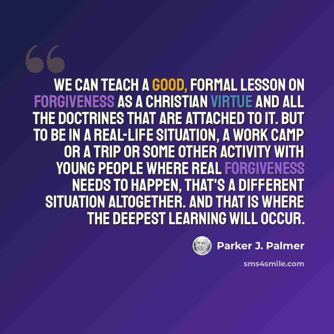 “We can teach a good, formal lesson on forgiveness as a Christian virtue and all the doctrines that are attached to it. But to be in a real-life situation, a work camp or a trip or some other activity with young people where real forgiveness needs to happen, that's a different situation altogether…” quote by Parker J. Palmer