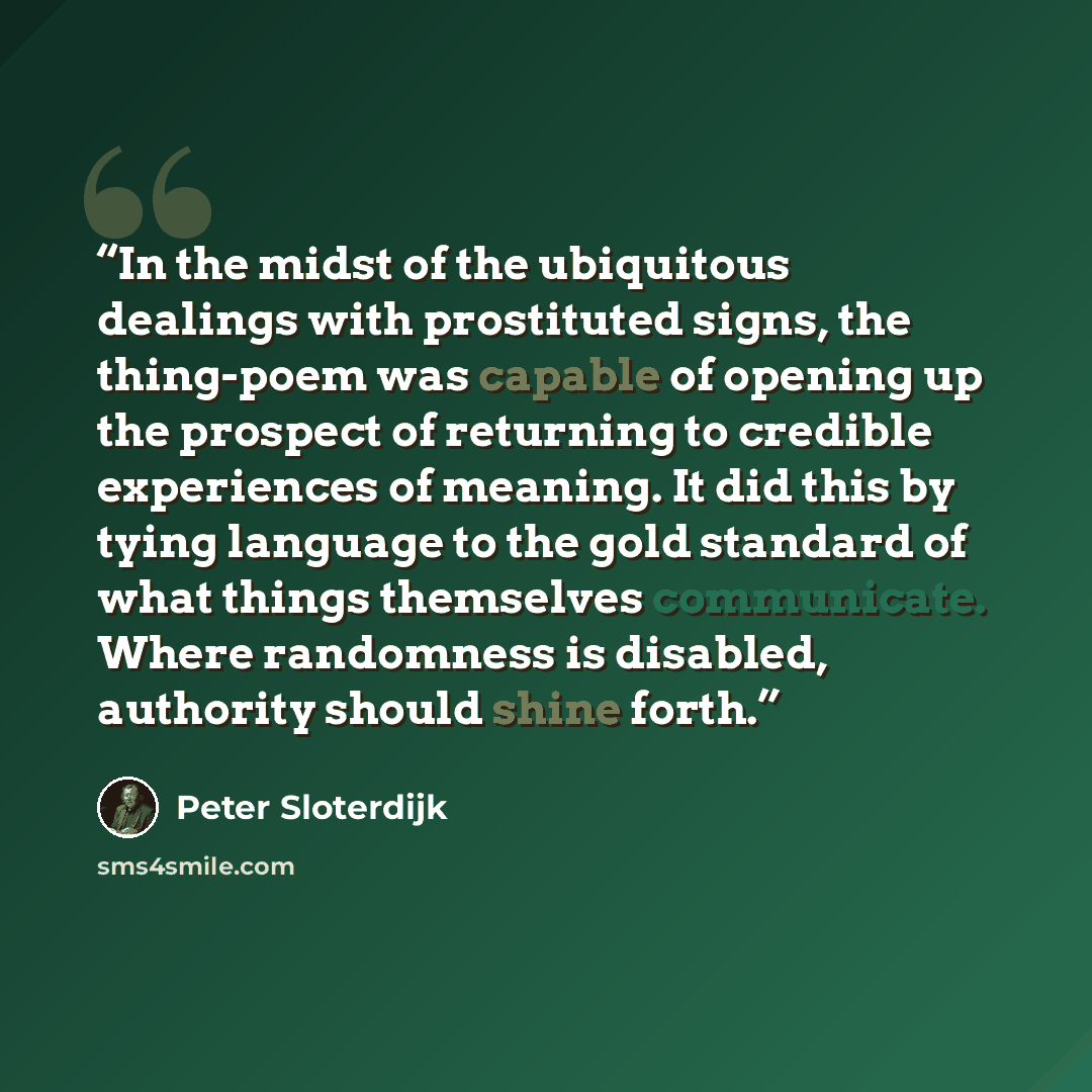 “In the midst of the ubiquitous dealings with prostituted signs, the thing-poem was capable of opening up the prospect of returning to credible experiences of meaning. It did this by tying language to the gold standard of what things themselves communicate. Where randomness is disabled, authority…” quote by Peter Sloterdijk