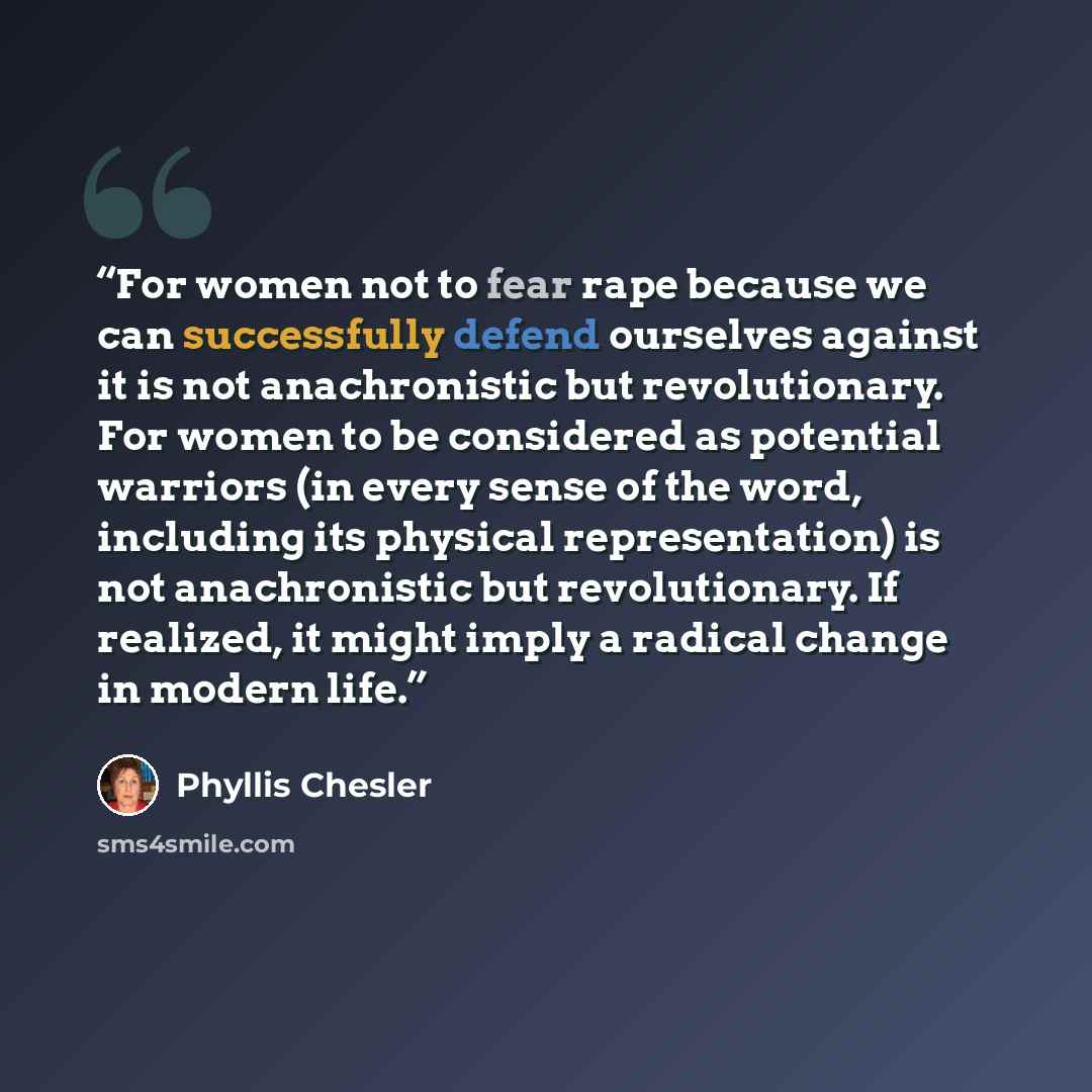 “For women not to fear rape because we can successfully defend ourselves against it is not anachronistic but revolutionary. For women to be considered as potential warriors (in every sense of the word, including its physical representation) is not anachronistic but revolutionary. If realized, it…” quote by Phyllis Chesler