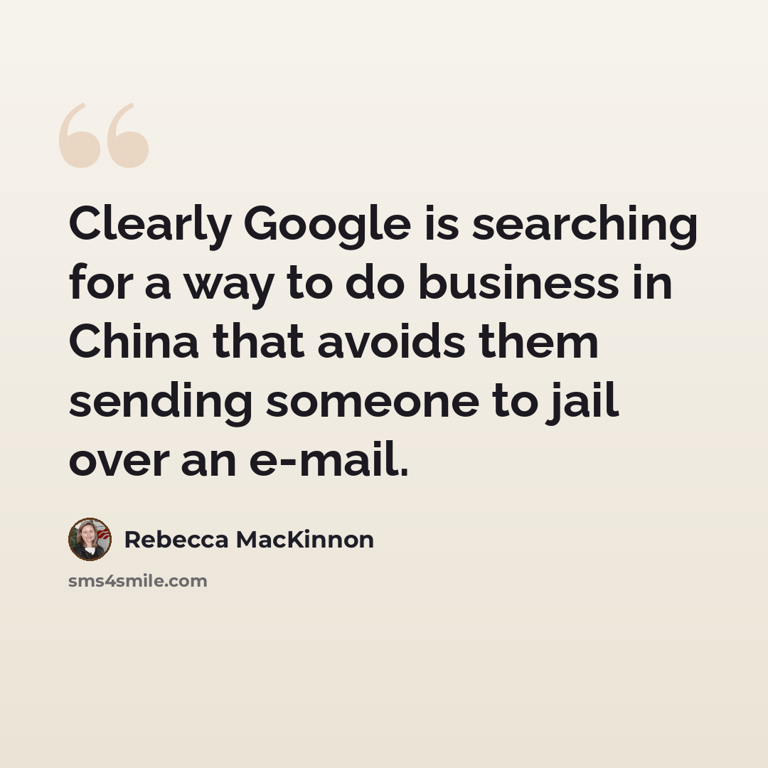 “Clearly Google is searching for a way to do business in China that avoids them sending someone to jail over an e-mail.” quote by Rebecca MacKinnon