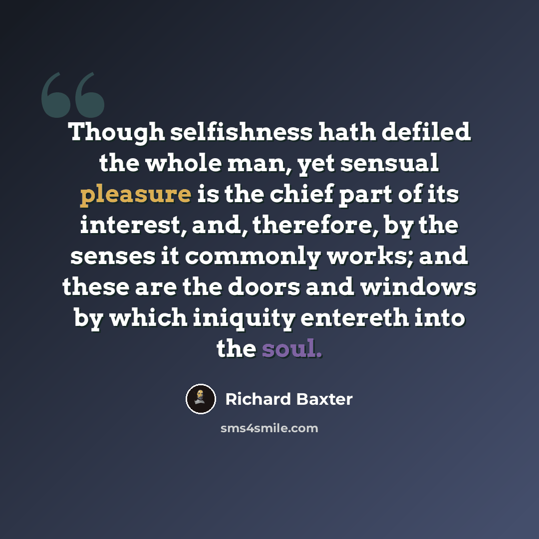 “Though selfishness hath defiled the whole man, yet sensual pleasure is the chief part of its interest, and, therefore, by the senses it commonly works; and these are the doors and windows by which iniquity entereth into the soul.” quote by Richard Baxter