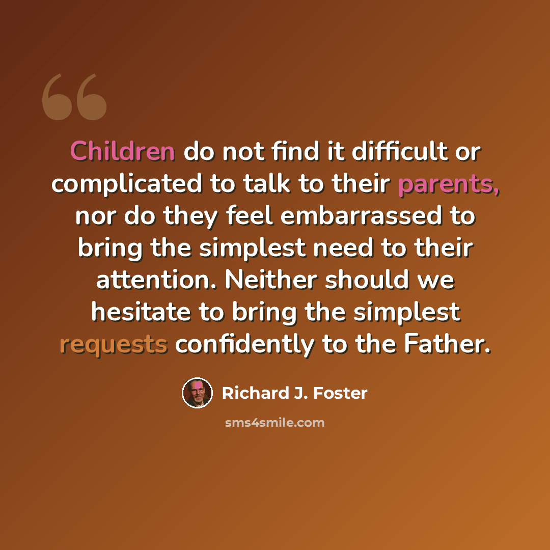 “Children do not find it difficult or complicated to talk to their parents, nor do they feel embarrassed to bring the simplest need to their attention. Neither should we hesitate to bring the simplest requests confidently to the Father.” quote by Richard J. Foster