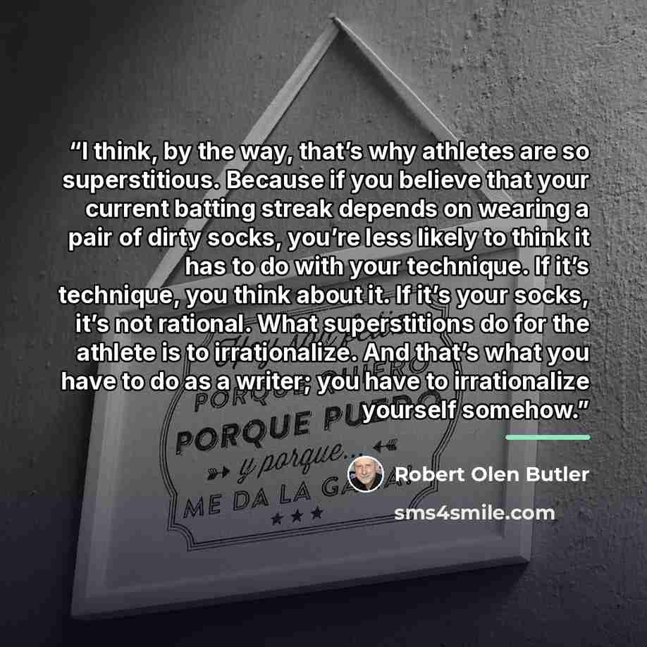 “I think, by the way, that’s why athletes are so superstitious. Because if you believe that your current batting streak depends on wearing a pair of dirty socks, you’re less likely to think it has to do with your technique. If it’s technique, you think about it. If it’s your socks, it’s not…” quote by Robert Olen Butler