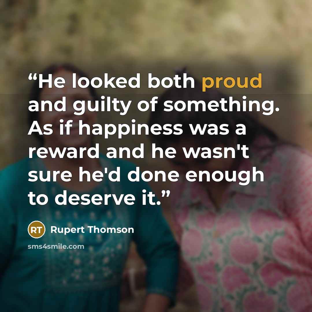 “He looked both proud and guilty of something. As if happiness was a reward and he wasn't sure he'd done enough to deserve it.” quote by Rupert Thomson