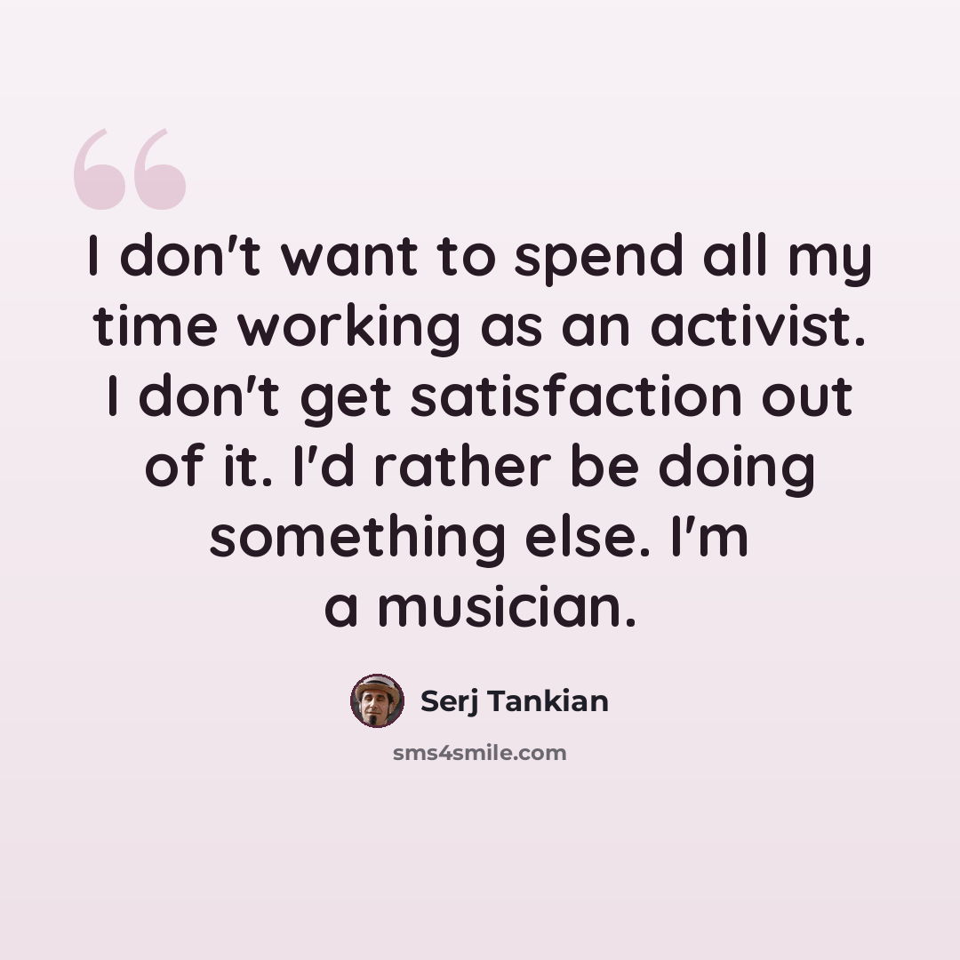 “I don't want to spend all my time working as an activist. I don't get satisfaction out of it. I'd rather be doing something else. I'm a musician.” quote by Serj Tankian