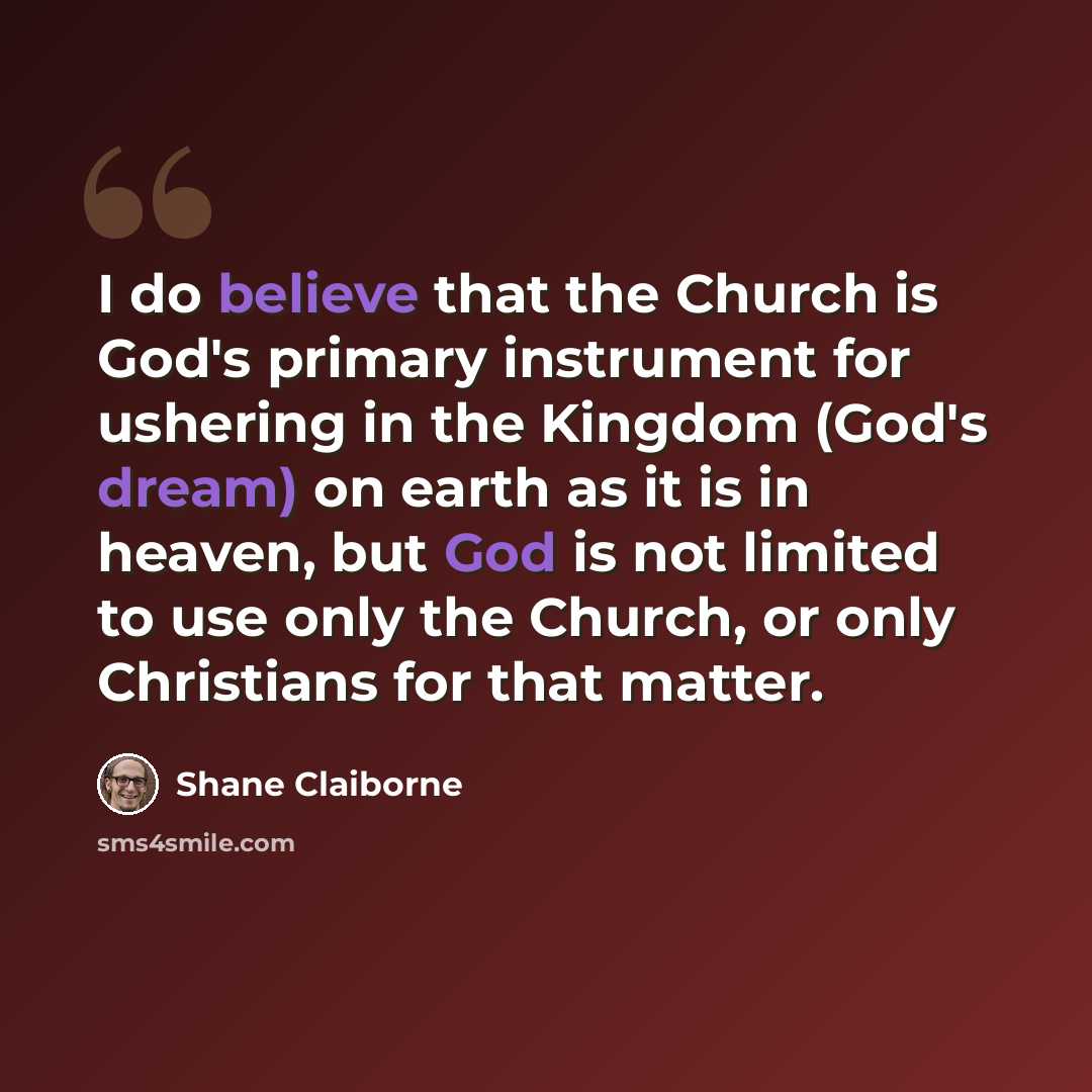 “I do believe that the Church is God's primary instrument for ushering in the Kingdom (God's dream) on earth as it is in heaven, but God is not limited to use only the Church, or only Christians for that matter.” quote by Shane Claiborne