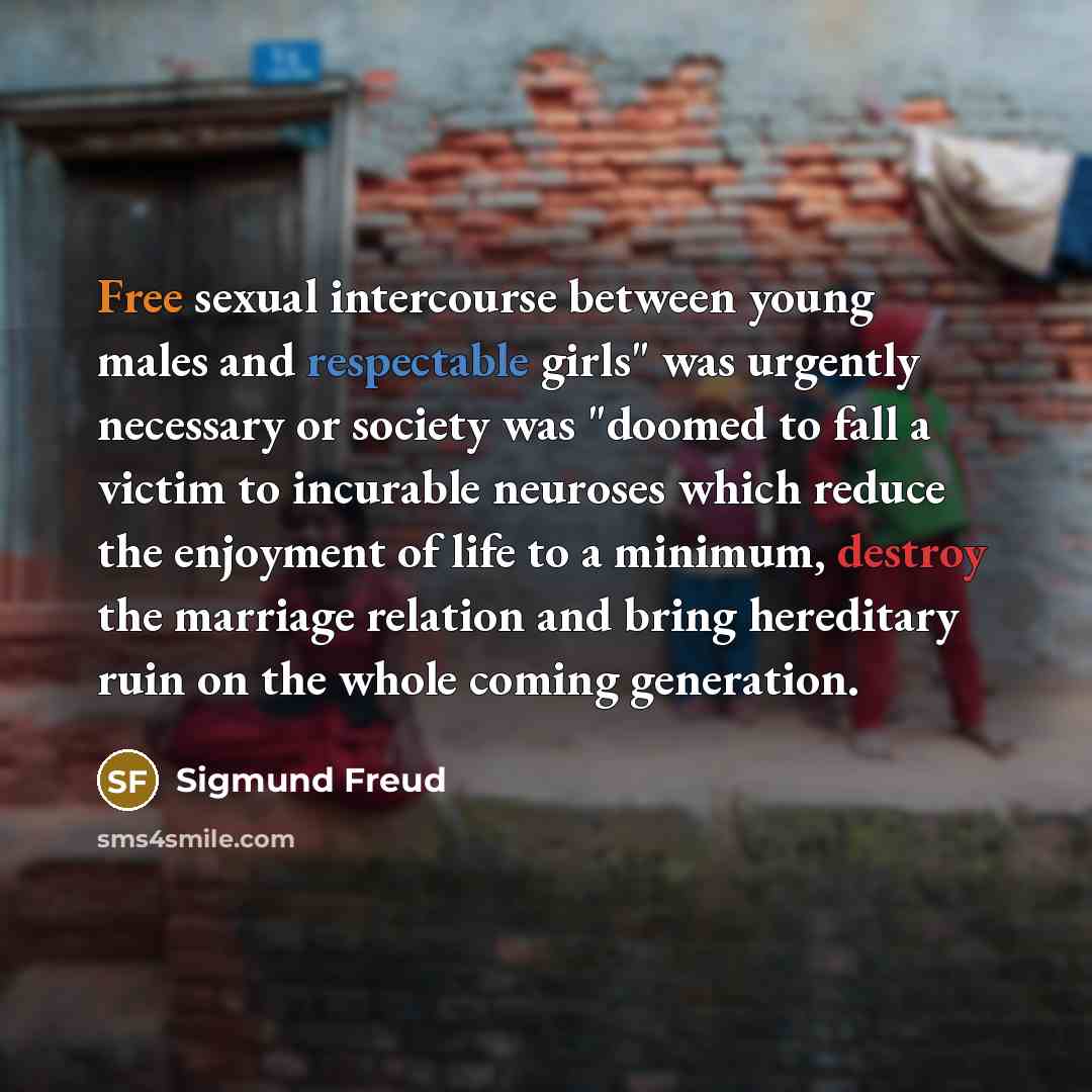 “Free sexual intercourse between young males and respectable girls" was urgently necessary or society was "doomed to fall a victim to incurable neuroses which reduce the enjoyment of life to a minimum, destroy the marriage relation and bring hereditary ruin on the whole coming generation.” quote by Sigmund Freud