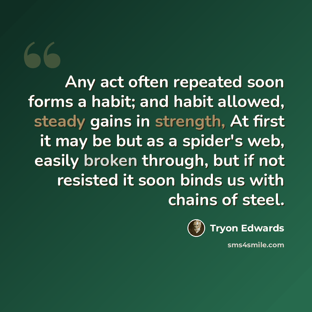“Any act often repeated soon forms a habit; and habit allowed, steady gains in strength, At first it may be but as a spider's web, easily broken through, but if not resisted it soon binds us with chains of steel.” quote by Tryon Edwards