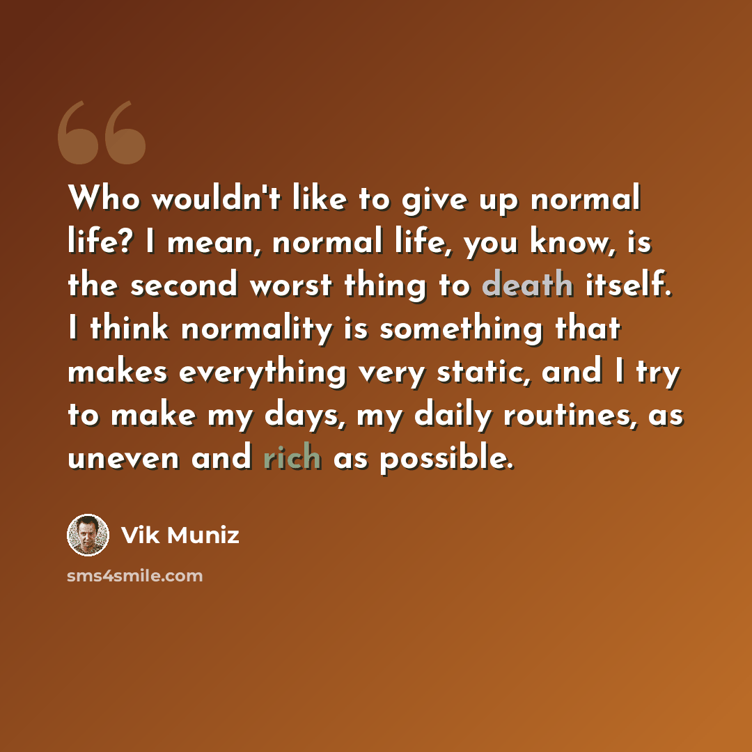 “Who wouldn't like to give up normal life? I mean, normal life, you know, is the second worst thing to death itself. I think normality is something that makes everything very static, and I try to make my days, my daily routines, as uneven and rich as possible.” quote by Vik Muniz