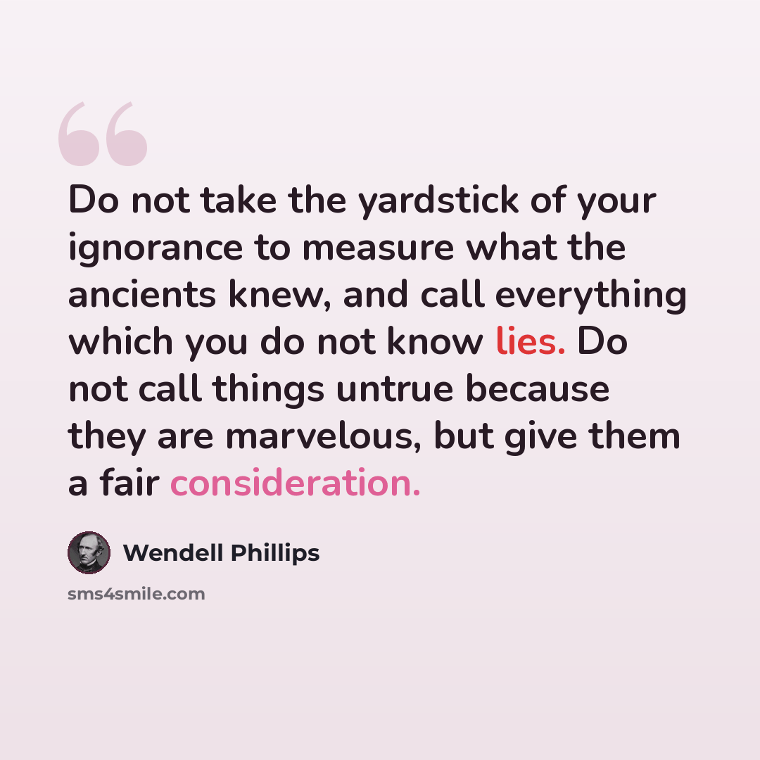 “Do not take the yardstick of your ignorance to measure what the ancients knew, and call everything which you do not know lies. Do not call things untrue because they are marvelous, but give them a fair consideration.” quote by Wendell Phillips