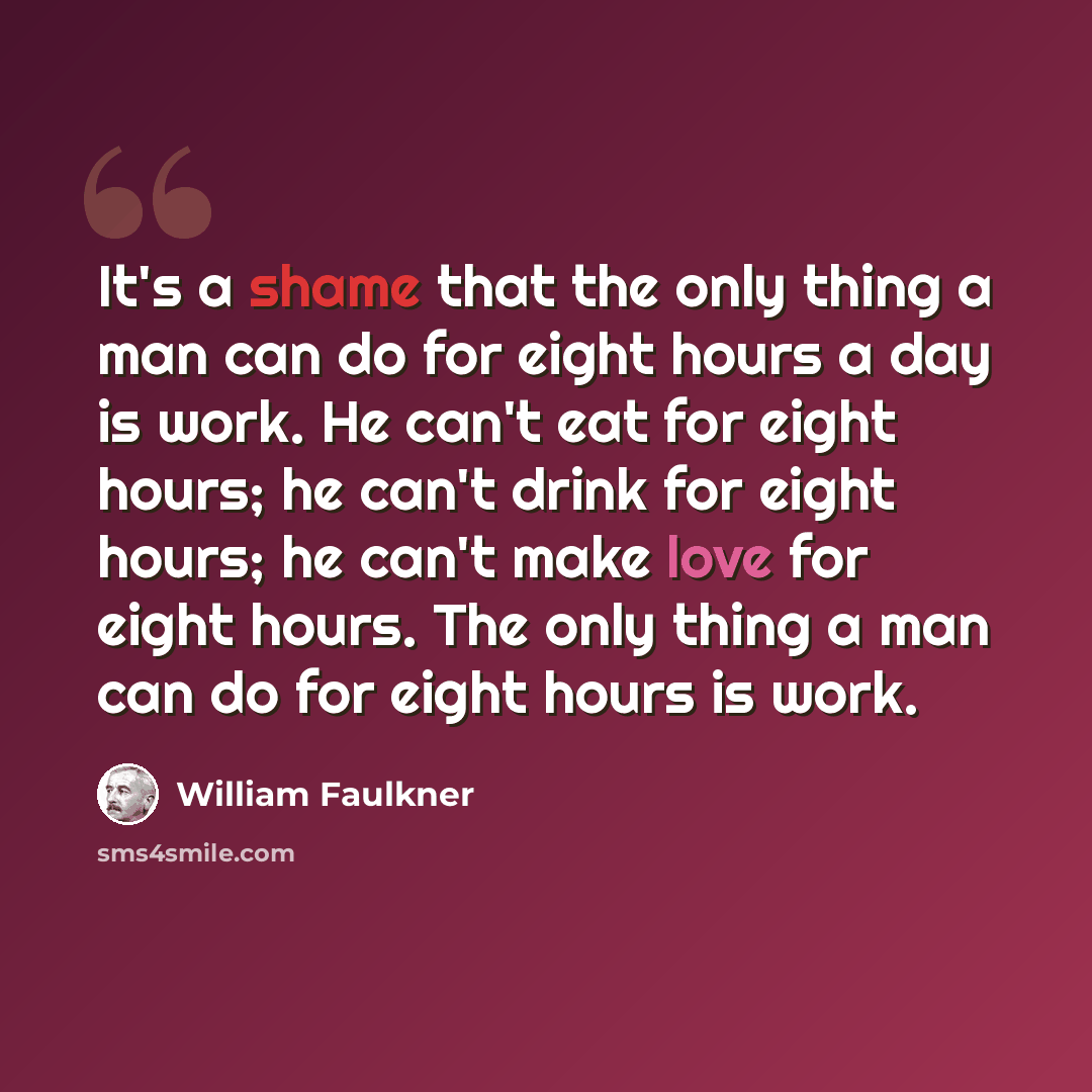 “It's a shame that the only thing a man can do for eight hours a day is work. He can't eat for eight hours; he can't drink for eight hours; he can't make love for eight hours. The only thing a man can do for eight hours is work.” quote by William Faulkner