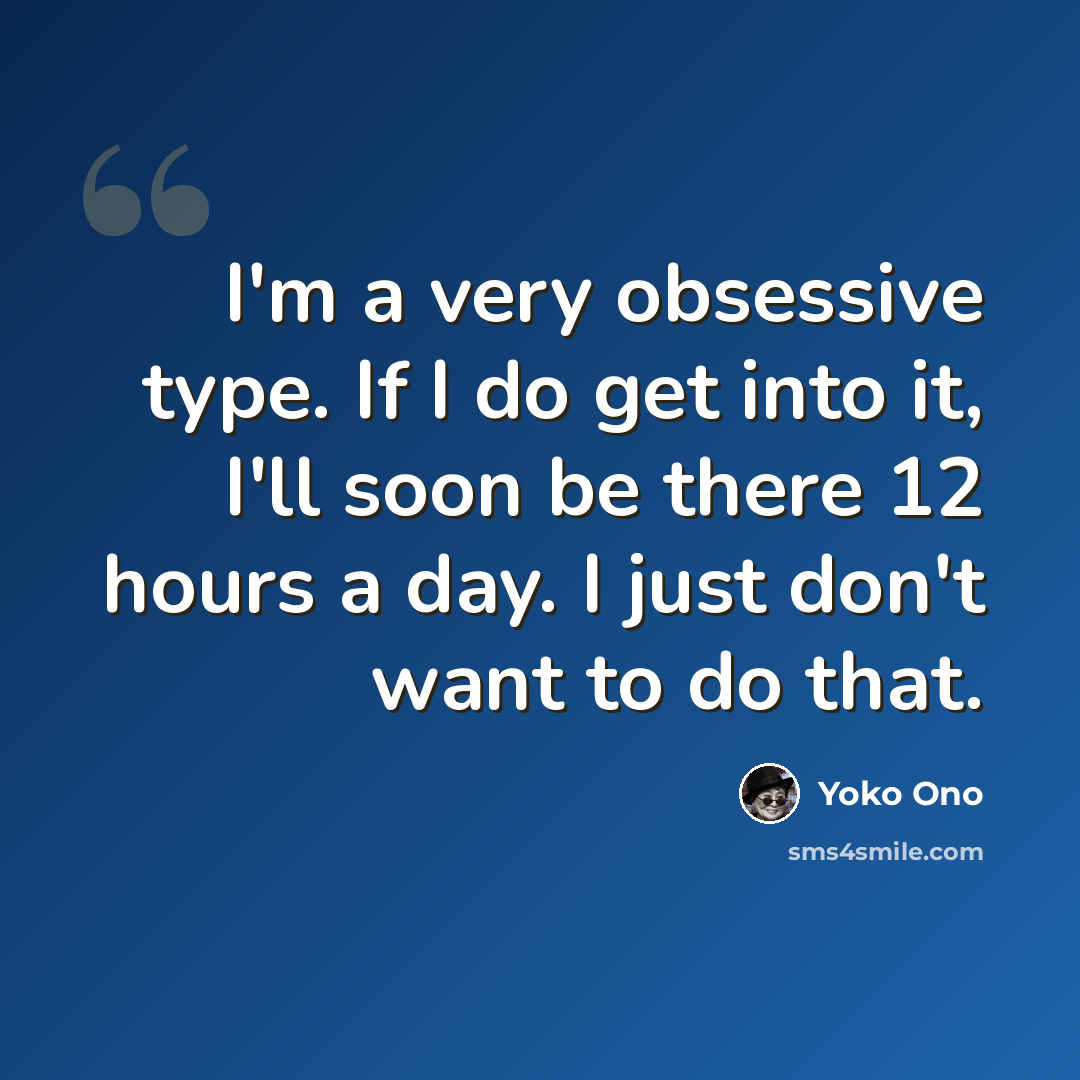 “I'm a very obsessive type. If I do get into it, I'll soon be there 12 hours a day. I just don't want to do that.” quote by Yoko Ono
