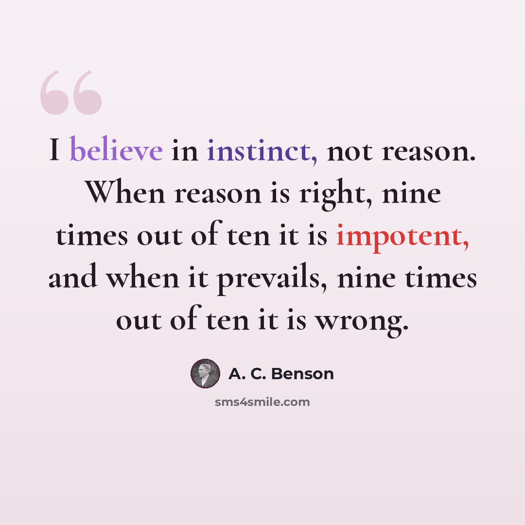 “I believe in instinct, not reason. When reason is right, nine times out of ten it is impotent, and when it prevails, nine times out of ten it is wrong.” quote by A. C. Benson