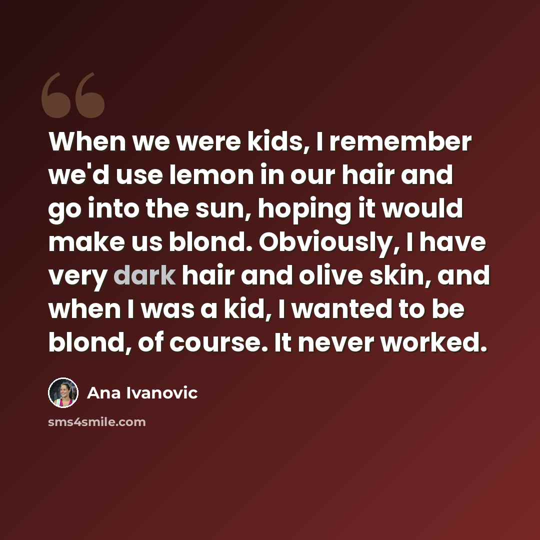 “When we were kids, I remember we'd use lemon in our hair and go into the sun, hoping it would make us blond. Obviously, I have very dark hair and olive skin, and when I was a kid, I wanted to be blond, of course. It never worked.” quote by Ana Ivanovic