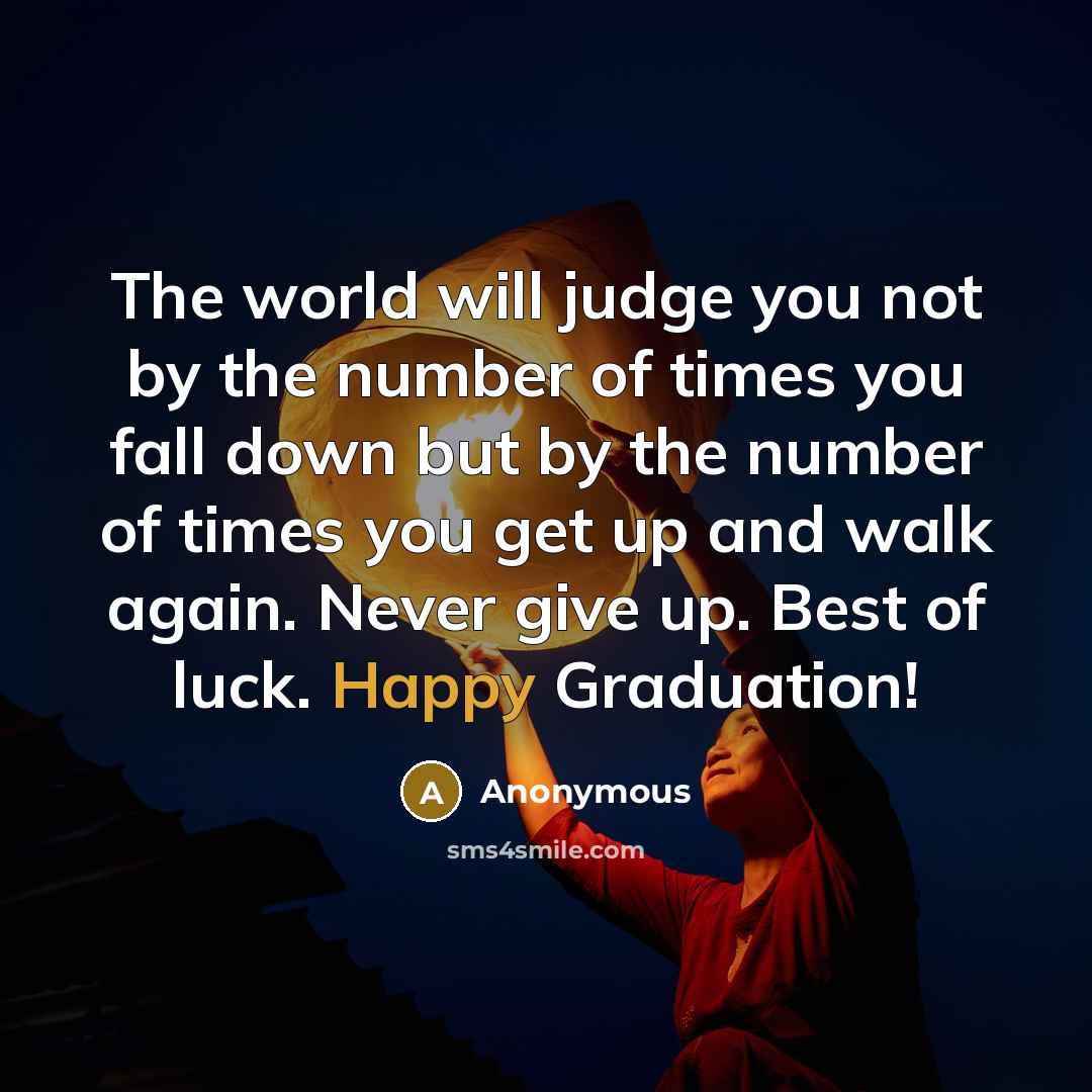 “The world will judge you not by the number of times you fall down but by the number of times you get up and walk again. Never give up. Best of luck. Happy Graduation!” quote by Anonymous