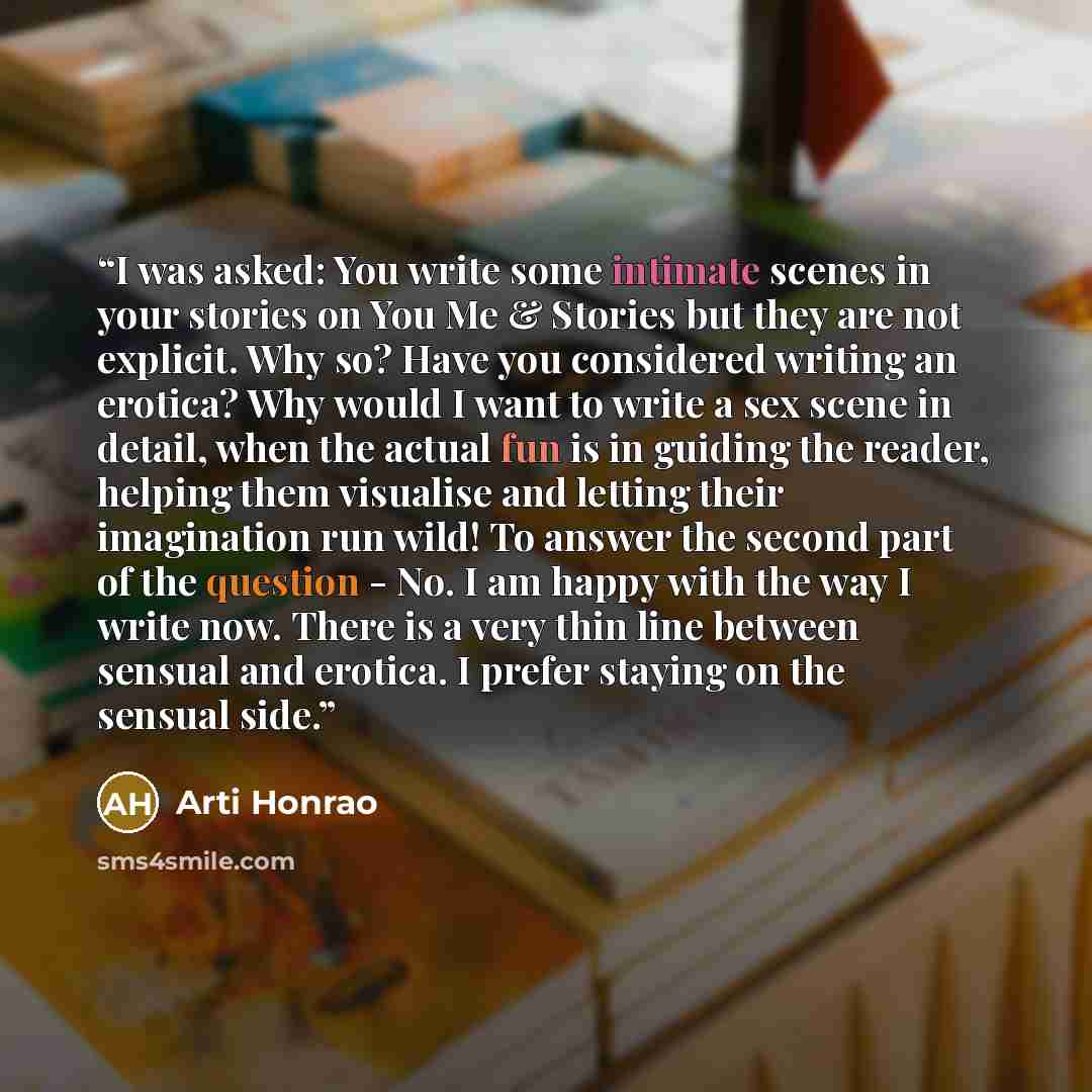 “I was asked: You write some intimate scenes in your stories on You Me & Stories but they are not explicit. Why so? Have you considered writing an erotica? Why would I want to write a sex scene in detail, when the actual fun is in guiding the reader, helping them visualise and letting their…” quote by Arti Honrao