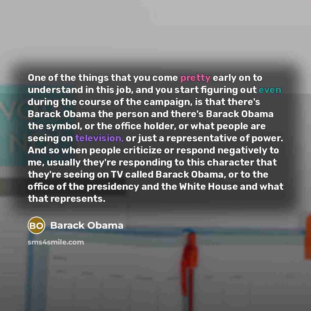 “One of the things that you come pretty early on to understand in this job, and you start figuring out even during the course of the campaign, is that there's Barack Obama the person and there's Barack Obama the symbol, or the office holder, or what people are seeing on television, or just a…” quote by Barack Obama