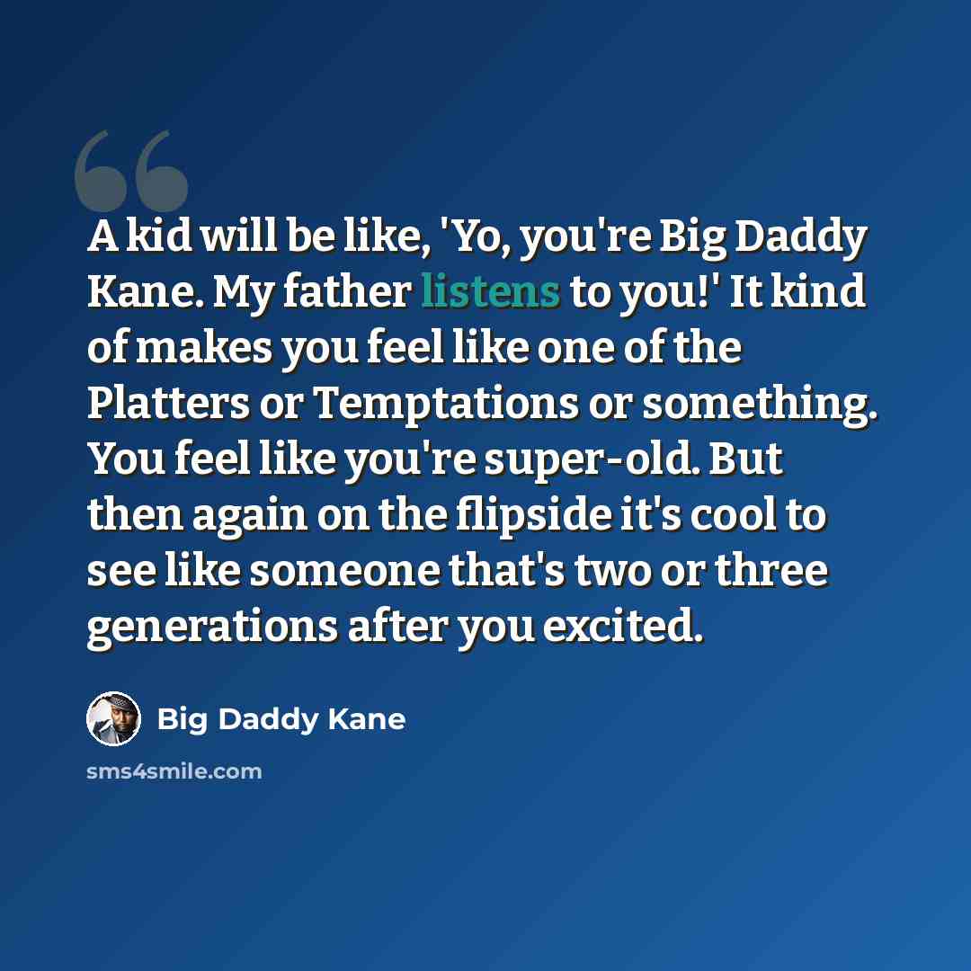 “A kid will be like, 'Yo, you're Big Daddy Kane. My father listens to you!' It kind of makes you feel like one of the Platters or Temptations or something. You feel like you're super-old. But then again on the flipside it's cool to see like someone that's two or three generations after you excited.” quote by Big Daddy Kane