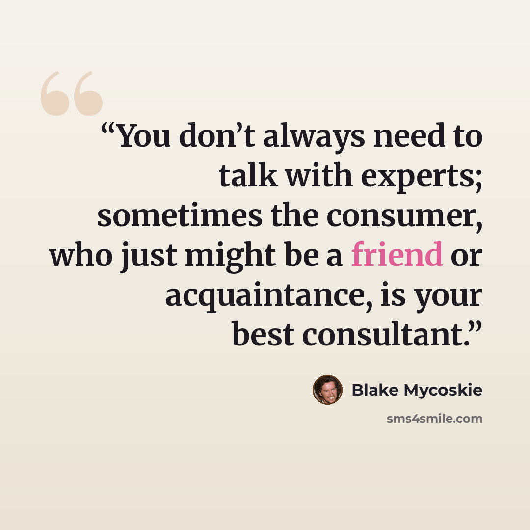 “You don’t always need to talk with experts; sometimes the consumer, who just might be a friend or acquaintance, is your best consultant.” quote by Blake Mycoskie