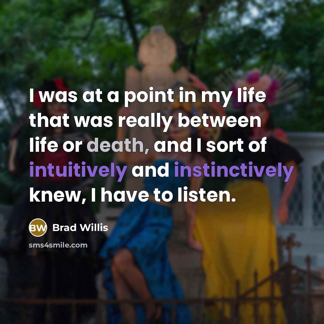 “I was at a point in my life that was really between life or death, and I sort of intuitively and instinctively knew, I have to listen.” quote by Brad Willis